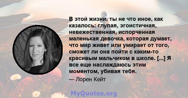 В этой жизни, ты не что иное, как казалось: глупая, эгоистичная, невежественная, испорченная маленькая девочка, которая думает, что мир живет или умирает от того, сможет ли она пойти с каким-то красивым мальчиком в