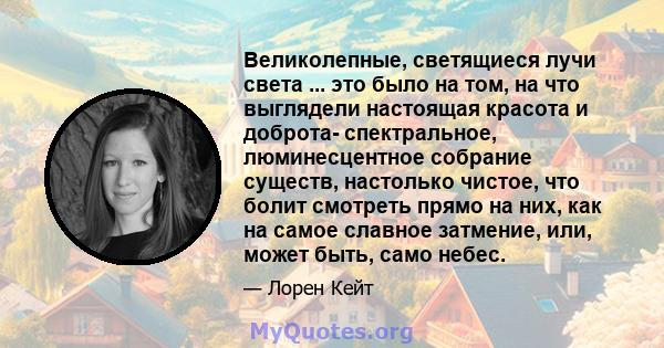 Великолепные, светящиеся лучи света ... это было на том, на что выглядели настоящая красота и доброта- спектральное, люминесцентное собрание существ, настолько чистое, что болит смотреть прямо на них, как на самое