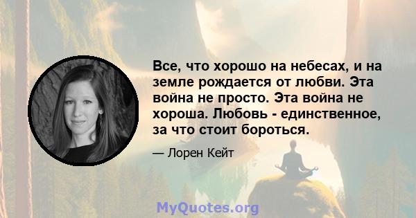 Все, что хорошо на небесах, и на земле рождается от любви. Эта война не просто. Эта война не хороша. Любовь - единственное, за что стоит бороться.