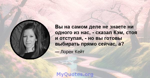 Вы на самом деле не знаете ни одного из нас, - сказал Кэм, стоя и отступая, - но вы готовы выбирать прямо сейчас, а?