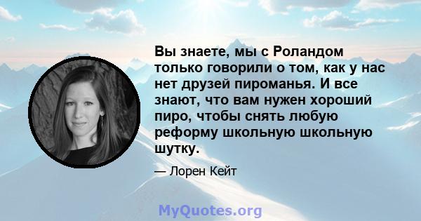 Вы знаете, мы с Роландом только говорили о том, как у нас нет друзей пироманья. И все знают, что вам нужен хороший пиро, чтобы снять любую реформу школьную школьную шутку.