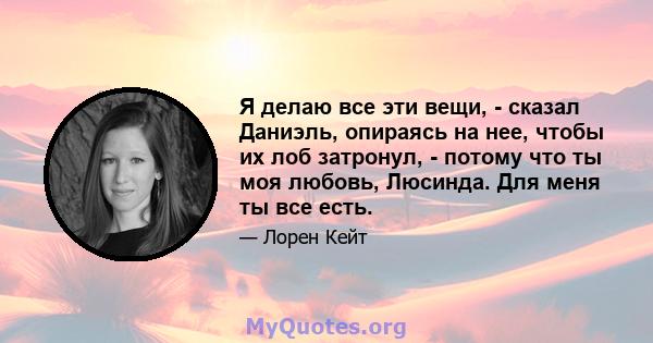 Я делаю все эти вещи, - сказал Даниэль, опираясь на нее, чтобы их лоб затронул, - потому что ты моя любовь, Люсинда. Для меня ты все есть.