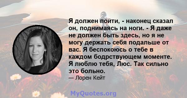 Я должен пойти, - наконец сказал он, поднимаясь на ноги. - Я даже не должен быть здесь, но я не могу держать себя подальше от вас. Я беспокоюсь о тебе в каждом бодрствующем моменте. Я люблю тебя, Люс. Так сильно это