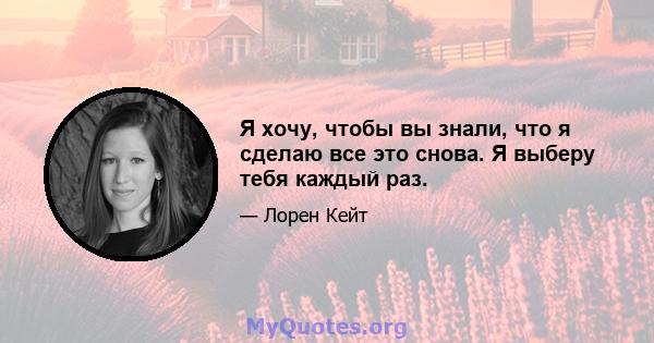 Я хочу, чтобы вы знали, что я сделаю все это снова. Я выберу тебя каждый раз.