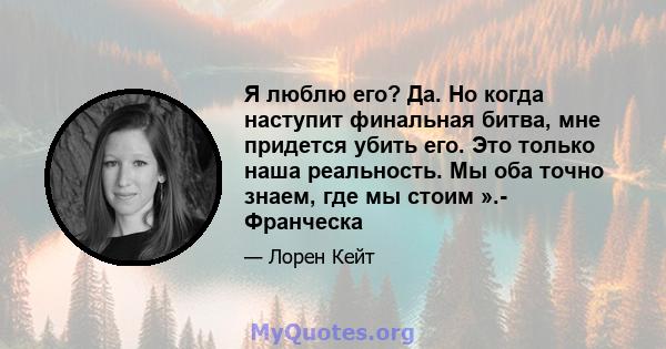 Я люблю его? Да. Но когда наступит финальная битва, мне придется убить его. Это только наша реальность. Мы оба точно знаем, где мы стоим ».- Франческа