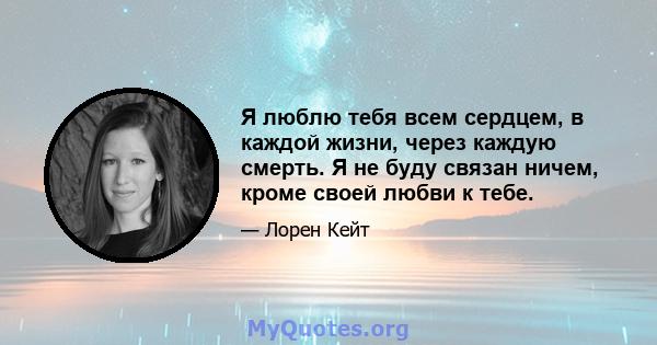 Я люблю тебя всем сердцем, в каждой жизни, через каждую смерть. Я не буду связан ничем, кроме своей любви к тебе.