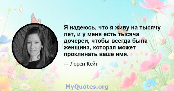 Я надеюсь, что я живу на тысячу лет, и у меня есть тысяча дочерей, чтобы всегда была женщина, которая может проклинать ваше имя.