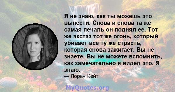 Я не знаю, как ты можешь это вынести. Снова и снова та же самая печаль он поднял ее. Тот же экстаз тот же огонь, который убивает все ту же страсть, которая снова зажигает. Вы не знаете. Вы не можете вспомнить, как