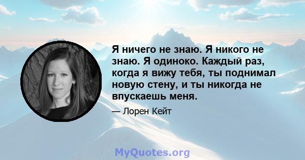 Я ничего не знаю. Я никого не знаю. Я одиноко. Каждый раз, когда я вижу тебя, ты поднимал новую стену, и ты никогда не впускаешь меня.