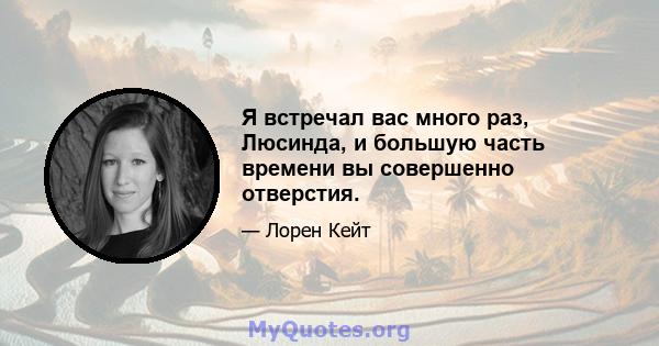 Я встречал вас много раз, Люсинда, и большую часть времени вы совершенно отверстия.