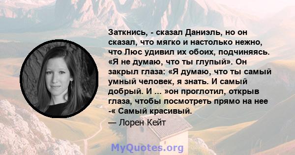 Заткнись, - сказал Даниэль, но он сказал, что мягко и настолько нежно, что Люс удивил их обоих, подчиняясь. «Я не думаю, что ты глупый». Он закрыл глаза: «Я думаю, что ты самый умный человек, я знать. И самый добрый. И