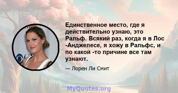 Единственное место, где я действительно узнаю, это Ральф. Всякий раз, когда я в Лос -Анджелесе, я хожу в Ральфс, и по какой -то причине все там узнают.