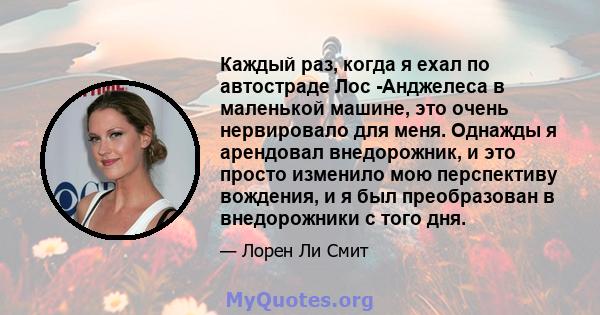 Каждый раз, когда я ехал по автостраде Лос -Анджелеса в маленькой машине, это очень нервировало для меня. Однажды я арендовал внедорожник, и это просто изменило мою перспективу вождения, и я был преобразован в