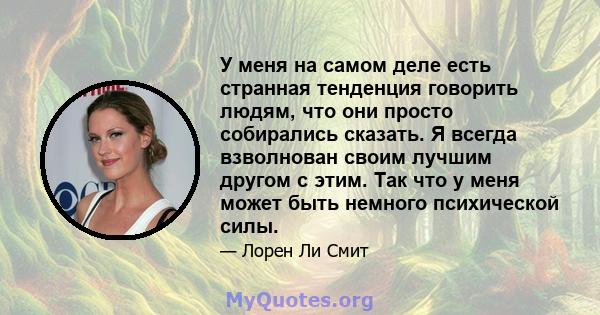 У меня на самом деле есть странная тенденция говорить людям, что они просто собирались сказать. Я всегда взволнован своим лучшим другом с этим. Так что у меня может быть немного психической силы.