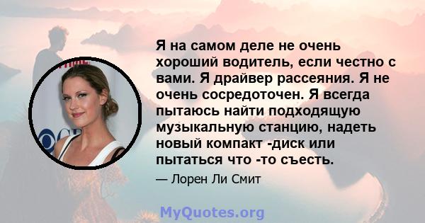 Я на самом деле не очень хороший водитель, если честно с вами. Я драйвер рассеяния. Я не очень сосредоточен. Я всегда пытаюсь найти подходящую музыкальную станцию, надеть новый компакт -диск или пытаться что -то съесть.