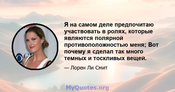 Я на самом деле предпочитаю участвовать в ролях, которые являются полярной противоположностью меня; Вот почему я сделал так много темных и тоскливых вещей.