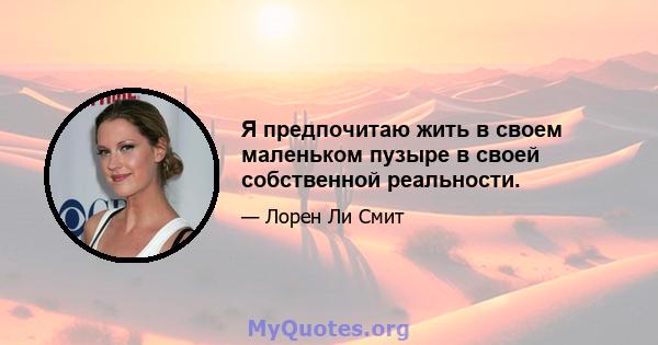 Я предпочитаю жить в своем маленьком пузыре в своей собственной реальности.