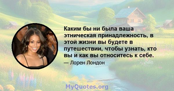 Каким бы ни была ваша этническая принадлежность, в этой жизни вы будете в путешествии, чтобы узнать, кто вы и как вы относитесь к себе.