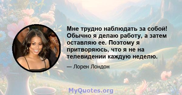 Мне трудно наблюдать за собой! Обычно я делаю работу, а затем оставляю ее. Поэтому я притворяюсь, что я не на телевидении каждую неделю.