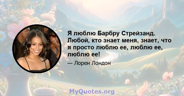 Я люблю Барбру Стрейзанд. Любой, кто знает меня, знает, что я просто люблю ее, люблю ее, люблю ее!