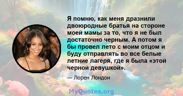 Я помню, как меня дразнили двоюродные братья на стороне моей мамы за то, что я не был достаточно черным. А потом я бы провел лето с моим отцом и буду отправлять во все белые летние лагеря, где я была «этой черной