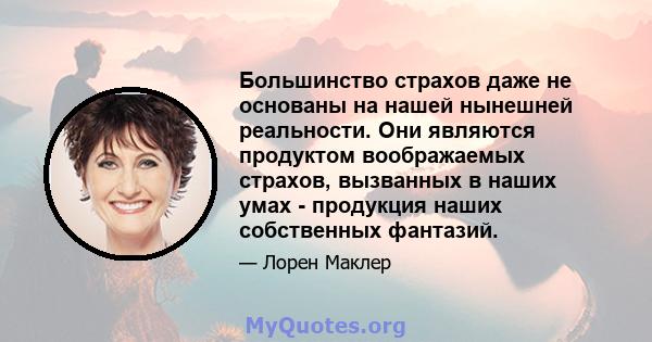 Большинство страхов даже не основаны на нашей нынешней реальности. Они являются продуктом воображаемых страхов, вызванных в наших умах - продукция наших собственных фантазий.