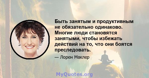 Быть занятым и продуктивным не обязательно одинаково. Многие люди становятся занятыми, чтобы избежать действий на то, что они боятся преследовать.