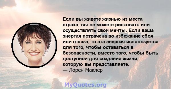 Если вы живете жизнью из места страха, вы не можете рисковать или осуществлять свои мечты. Если ваша энергия потрачена во избежание сбоя или отказа, то эта энергия используется для того, чтобы оставаться в безопасности, 