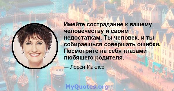 Имейте сострадание к вашему человечеству и своим недостаткам. Ты человек, и ты собираешься совершать ошибки. Посмотрите на себя глазами любящего родителя.