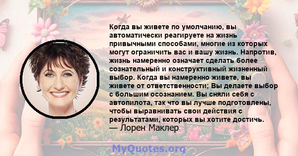 Когда вы живете по умолчанию, вы автоматически реагируете на жизнь привычными способами, многие из которых могут ограничить вас и вашу жизнь. Напротив, жизнь намеренно означает сделать более сознательный и