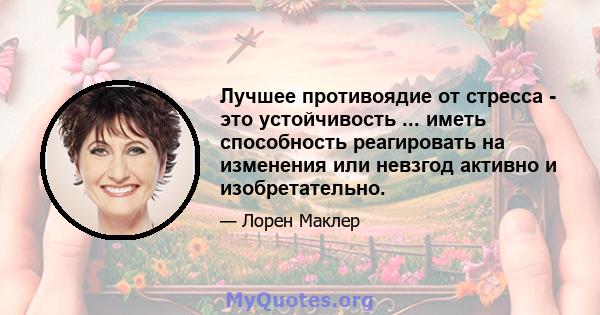 Лучшее противоядие от стресса - это устойчивость ... иметь способность реагировать на изменения или невзгод активно и изобретательно.