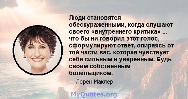 Люди становятся обескураженными, когда слушают своего «внутреннего критика» ... что бы ни говорил этот голос, сформулируют ответ, опираясь от той части вас, которая чувствует себя сильным и уверенным. Будь своим