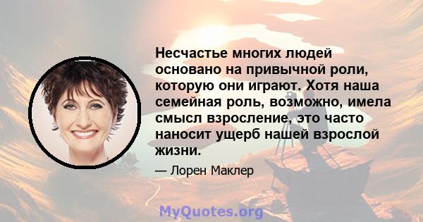 Несчастье многих людей основано на привычной роли, которую они играют. Хотя наша семейная роль, возможно, имела смысл взросление, это часто наносит ущерб нашей взрослой жизни.