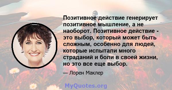 Позитивное действие генерирует позитивное мышление, а не наоборот. Позитивное действие - это выбор, который может быть сложным, особенно для людей, которые испытали много страданий и боли в своей жизни, но это все еще