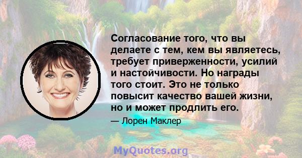 Согласование того, что вы делаете с тем, кем вы являетесь, требует приверженности, усилий и настойчивости. Но награды того стоит. Это не только повысит качество вашей жизни, но и может продлить его.