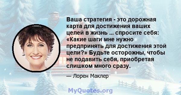 Ваша стратегия - это дорожная карта для достижения ваших целей в жизнь ... спросите себя: «Какие шаги мне нужно предпринять для достижения этой цели?» Будьте осторожны, чтобы не подавить себя, приобретая слишком много