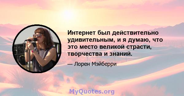 Интернет был действительно удивительным, и я думаю, что это место великой страсти, творчества и знаний.