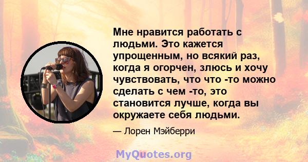 Мне нравится работать с людьми. Это кажется упрощенным, но всякий раз, когда я огорчен, злюсь и хочу чувствовать, что что -то можно сделать с чем -то, это становится лучше, когда вы окружаете себя людьми.