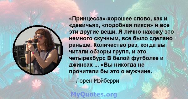 «Принцесса»-хорошее слово, как и «девичья», «подобная пикси» и все эти другие вещи. Я лично нахожу это немного скучным, все было сделано раньше. Количество раз, когда вы читали обзоры групп, и это четырехбурс В белой