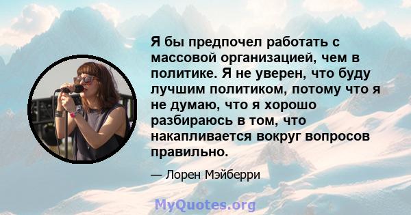 Я бы предпочел работать с массовой организацией, чем в политике. Я не уверен, что буду лучшим политиком, потому что я не думаю, что я хорошо разбираюсь в том, что накапливается вокруг вопросов правильно.