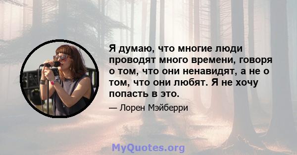 Я думаю, что многие люди проводят много времени, говоря о том, что они ненавидят, а не о том, что они любят. Я не хочу попасть в это.