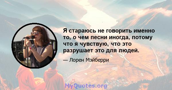 Я стараюсь не говорить именно то, о чем песни иногда, потому что я чувствую, что это разрушает это для людей.