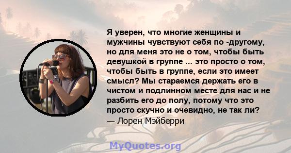 Я уверен, что многие женщины и мужчины чувствуют себя по -другому, но для меня это не о том, чтобы быть девушкой в ​​группе ... это просто о том, чтобы быть в группе, если это имеет смысл? Мы стараемся держать его в