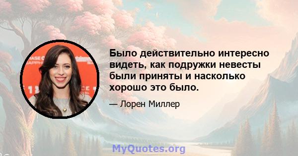 Было действительно интересно видеть, как подружки невесты были приняты и насколько хорошо это было.