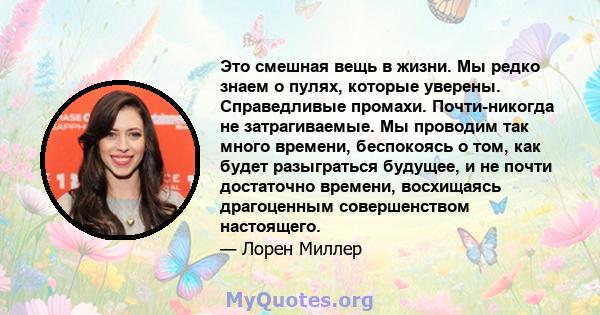 Это смешная вещь в жизни. Мы редко знаем о пулях, которые уверены. Справедливые промахи. Почти-никогда не затрагиваемые. Мы проводим так много времени, беспокоясь о том, как будет разыграться будущее, и не почти