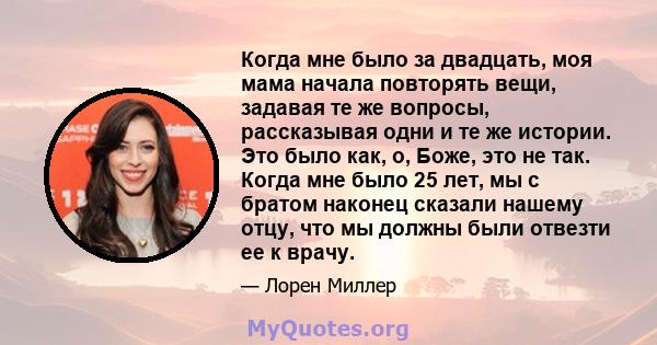 Когда мне было за двадцать, моя мама начала повторять вещи, задавая те же вопросы, рассказывая одни и те же истории. Это было как, о, Боже, это не так. Когда мне было 25 лет, мы с братом наконец сказали нашему отцу, что 