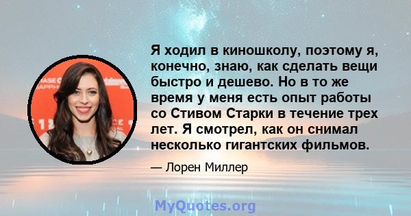 Я ходил в киношколу, поэтому я, конечно, знаю, как сделать вещи быстро и дешево. Но в то же время у меня есть опыт работы со Стивом Старки в течение трех лет. Я смотрел, как он снимал несколько гигантских фильмов.