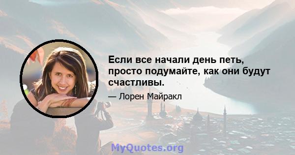 Если все начали день петь, просто подумайте, как они будут счастливы.