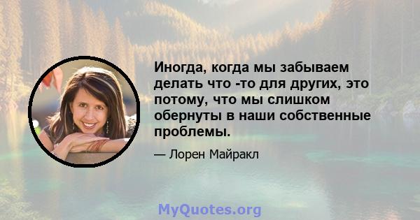 Иногда, когда мы забываем делать что -то для других, это потому, что мы слишком обернуты в наши собственные проблемы.