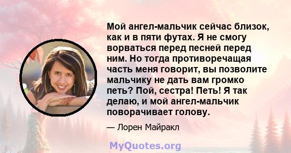 Мой ангел-мальчик сейчас близок, как и в пяти футах. Я не смогу ворваться перед песней перед ним. Но тогда противоречащая часть меня говорит, вы позволите мальчику не дать вам громко петь? Пой, сестра! Петь! Я так